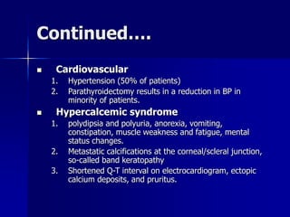 Continued….
 Cardiovascular
1. Hypertension (50% of patients)
2. Parathyroidectomy results in a reduction in BP in
minority of patients.
 Hypercalcemic syndrome
1. polydipsia and polyuria, anorexia, vomiting,
constipation, muscle weakness and fatigue, mental
status changes.
2. Metastatic calcifications at the corneal/scleral junction,
so-called band keratopathy
3. Shortened Q-T interval on electrocardiogram, ectopic
calcium deposits, and pruritus.
 