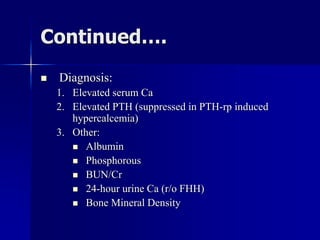 Continued….
 Diagnosis:
1. Elevated serum Ca
2. Elevated PTH (suppressed in PTH-rp induced
hypercalcemia)
3. Other:
 Albumin
 Phosphorous
 BUN/Cr
 24-hour urine Ca (r/o FHH)
 Bone Mineral Density
 