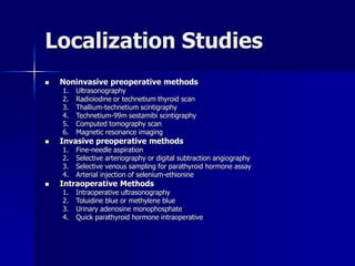Localization Studies
 Noninvasive preoperative methods
1. Ultrasonography
2. Radioiodine or technetium thyroid scan
3. Thallium-technetium scintigraphy
4. Technetium-99m sestamibi scintigraphy
5. Computed tomography scan
6. Magnetic resonance imaging
 Invasive preoperative methods
1. Fine-needle aspiration
2. Selective arteriography or digital subtraction angiography
3. Selective venous sampling for parathyroid hormone assay
4. Arterial injection of selenium-ethionine
 Intraoperative Methods
1. Intraoperative ultrasonography
2. Toluidine blue or methylene blue
3. Urinary adenosine monophosphate
4. Quick parathyroid hormone intraoperative
 