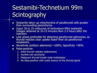 Sestamibi-Technetium 99m
Scintography
 Sestamibi taken up mitochondria of parathyroid cells greater
than surrounding parenchyma.
 Inject 20 to 25 millicuries of technetium-99m sestamibi.
Images obtained at 10-15 minutes then 2-3 hours after the
injection.
 Late phase preferable for detecting parathyroid adenomas, as
thyroid nodules clear uptake faster than do parathyroid
neoplasms.
 Sensitivity (solitary adenoma) ~100%, Specificity ~90%.
 False-positive:
1. Solid thyroid nodules (adenomas)
2. Hurthle cell carcinoma
3. Malignant thyroid lymph node metastases
4. No false-positive with cystic lesions of the thyroid gland
 