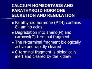 CALCIUM HOMEOSTASIS AND
PARATHYROID HORMONE
SECRETION AND REGULATION
 Parathyroid hormone (PTH) contains
84 amino acids
 Degradation into amino(N) and
carboxyl(C)-terminal fragments.
 The N-terminal fragment biologically
active and rapidly cleared
 C-terminal fragment is biologically
inert and cleared by the kidney
 