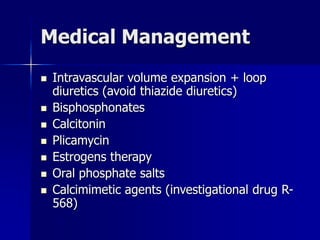 Medical Management
 Intravascular volume expansion + loop
diuretics (avoid thiazide diuretics)
 Bisphosphonates
 Calcitonin
 Plicamycin
 Estrogens therapy
 Oral phosphate salts
 Calcimimetic agents (investigational drug R-
568)
 