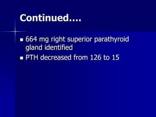 Continued….
 664 mg right superior parathyroid
gland identified
 PTH decreased from 126 to 15
 