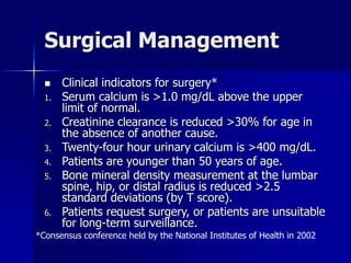 Surgical Management
 Clinical indicators for surgery*
1. Serum calcium is >1.0 mg/dL above the upper
limit of normal.
2. Creatinine clearance is reduced >30% for age in
the absence of another cause.
3. Twenty-four hour urinary calcium is >400 mg/dL.
4. Patients are younger than 50 years of age.
5. Bone mineral density measurement at the lumbar
spine, hip, or distal radius is reduced >2.5
standard deviations (by T score).
6. Patients request surgery, or patients are unsuitable
for long-term surveillance.
*Consensus conference held by the National Institutes of Health in 2002
 