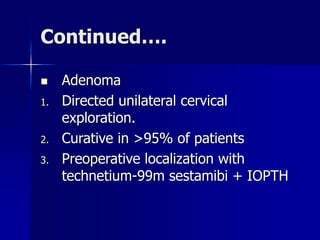 Continued….
 Adenoma
1. Directed unilateral cervical
exploration.
2. Curative in >95% of patients
3. Preoperative localization with
technetium-99m sestamibi + IOPTH
 