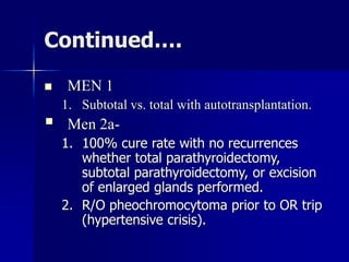 Continued….
 MEN 1
1. Subtotal vs. total with autotransplantation.
 Men 2a-
1. 100% cure rate with no recurrences
whether total parathyroidectomy,
subtotal parathyroidectomy, or excision
of enlarged glands performed.
2. R/O pheochromocytoma prior to OR trip
(hypertensive crisis).
 