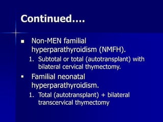 Continued….
 Non-MEN familial
hyperparathyroidism (NMFH).
1. Subtotal or total (autotransplant) with
bilateral cervical thymectomy.
 Familial neonatal
hyperparathyroidism.
1. Total (autotransplant) + bilateral
transcervical thymectomy
 