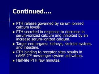 Continued….
 PTH release governed by serum ionized
calcium levels.
 PTH secreted in response to decrease in
serum-ionized calcium and inhibited by an
increase serum-ionized calcium.
 Target end organs: kidneys, skeletal system,
and intestine.
 PTH binding to receptor sites results in
cAMP 2nd messenger system activation.
 Half-life PTH few minutes.
 