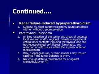 Continued….
 Renal failure-induced hyperparathyroidism.
1. Subtotal vs. total parathyroidectomy (autotransplant)
with or without cryopreservation.
 Parathyroid Carcinoma
1. en bloc resection of the tumor and areas of potential
local invasion and/or regional metastasis (ipsilateral
central neck contents including the thyroid lobe and
tracheoesophageal soft tissues, lymphatics, and
resection of soft tissues within the superior anterior
mediastinum)
2. RLN, esophageal wall, or strap muscles may require
sacrifice if the tumor adheres to them.
3. Not enough data to recommend for or against
chemotherapy or RT.
 