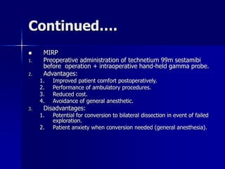 Continued….
 MIRP
1. Preoperative administration of technetium 99m sestamibi
before operation + intraoperative hand-held gamma probe.
2. Advantages:
1. Improved patient comfort postoperatively.
2. Performance of ambulatory procedures.
3. Reduced cost.
4. Avoidance of general anesthetic.
3. Disadvantages:
1. Potential for conversion to bilateral dissection in event of failed
exploration.
2. Patient anxiety when conversion needed (general anesthesia).
 
