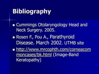 Bibliography
 Cummings Otolaryngology Head and
Neck Surgery. 2005.
 Rosen F., Pou A., Parathyroid
Disease. March 2002. UTMB site
 http://www.mrcophth.com/corneacom
moncases/bk.html (Image-Band
Keratopathy)
 