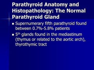 Parathyroid Anatomy and
Histopathology: The Normal
Parathyroid Gland
 Supernumerary fifth parathyroid found
between 0.7%-5.8% patients
 5th glands found in the mediastinum
(thymus or related to the aortic arch),
thyrothymic tract
 