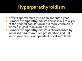  Affects approximately 100,000 patients a year
 Primary hyperparathyroidism occurs in 0.1 to 0.3%
of the general population and is more common in
women (1:500) than in men (1:2000).
 Primary hyperparathyroidism is characterized by
increased parathyroid cell proliferation and PTH
secretion which is independent of calcium levels.
 