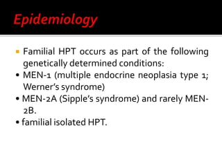  Familial HPT occurs as part of the following
genetically determined conditions:
• MEN-1 (multiple endocrine neoplasia type 1;
Werner’s syndrome)
• MEN-2A (Sipple’s syndrome) and rarely MEN-
2B.
• familial isolated HPT.
 