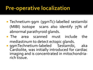  Technetium-99m (99mTc)-labelled sestamibi
(MIBI) isotope scans also identify 75% of
abnormal parathyroid glands.
 The area scanned must include the
mediastinum to detect ectopic glands.
 99mTechnetium-labeled Sestamibi, aka
Cardiolite, was initially introduced for cardiac
imaging and is concentrated in mitochondria-
rich tissue.
 