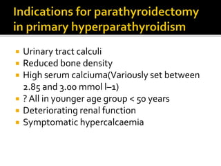  Urinary tract calculi
 Reduced bone density
 High serum calciuma(Variously set between
2.85 and 3.00 mmol l–1)
 ? All in younger age group < 50 years
 Deteriorating renal function
 Symptomatic hypercalcaemia
 