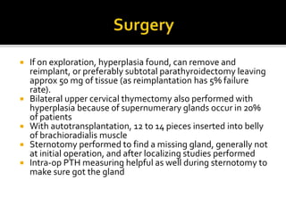  If on exploration, hyperplasia found, can remove and
reimplant, or preferably subtotal parathyroidectomy leaving
approx 50 mg of tissue (as reimplantation has 5% failure
rate).
 Bilateral upper cervical thymectomy also performed with
hyperplasia because of supernumerary glands occur in 20%
of patients
 With autotransplantation, 12 to 14 pieces inserted into belly
of brachioradialis muscle
 Sternotomy performed to find a missing gland, generally not
at initial operation, and after localizing studies performed
 Intra-op PTH measuring helpful as well during sternotomy to
make sure got the gland
 