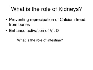 What is the role of Kidneys? Preventing reprecipation of Calcium freed from bones Enhance activation of Vit D What is the role of intestine? 
