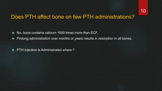  No, bone contains calcium 1000 times more than ECF.
 Prolong administration over months or years results in resorption in all bones.
 PTH injection is Administrated where ?
10
Does PTH affect bone on few PTH administrations?
 
