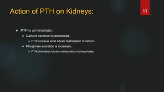 Action of PTH on Kidneys:
 PTH is administrated.
 Calcium excretion is decreased.
 PTH increases renal tubular reabsorption of calcium.
 Phosphate excretion is increased.
 PTH diminishes tubular reabsorption of phosphates.
11
 
