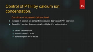 Control of PTH by calcium ion
concentration.
Condition of increased calcium level:
 Increase in calcium ion concentration causes decrease of PTH secretion.
 If condition persists it causes parathyroid gland to reduce in size.
 Excess calcium in diet.
 Increase vitamin D in diet.
 Bone resorption due to disuse.
15
 