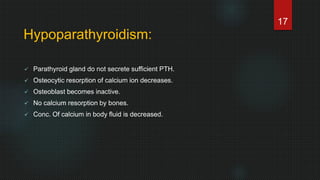 Hypoparathyroidism:
 Parathyroid gland do not secrete sufficient PTH.
 Osteocytic resorption of calcium ion decreases.
 Osteoblast becomes inactive.
 No calcium resorption by bones.
 Conc. Of calcium in body fluid is decreased.
17
 