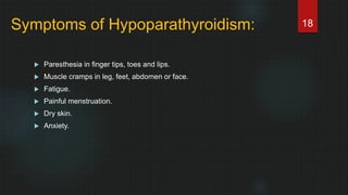 Symptoms of Hypoparathyroidism:
 Paresthesia in finger tips, toes and lips.
 Muscle cramps in leg, feet, abdomen or face.
 Fatigue.
 Painful menstruation.
 Dry skin.
 Anxiety.
18
 