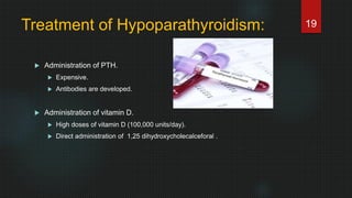 Treatment of Hypoparathyroidism:
 Administration of PTH.
 Expensive.
 Antibodies are developed.
 Administration of vitamin D.
 High doses of vitamin D (100,000 units/day).
 Direct administration of 1,25 dihydroxycholecalceforal .
19
 