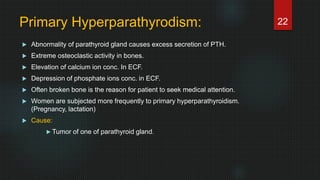 Primary Hyperparathyrodism:
 Abnormality of parathyroid gland causes excess secretion of PTH.
 Extreme osteoclastic activity in bones.
 Elevation of calcium ion conc. In ECF.
 Depression of phosphate ions conc. in ECF.
 Often broken bone is the reason for patient to seek medical attention.
 Women are subjected more frequently to primary hyperparathyroidism.
(Pregnancy, lactation)
 Cause:
 Tumor of one of parathyroid gland.
22
 