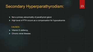 Secondary Hyperparathyrodism:
 Not a primary abnormality of parathyroid gland
 High level of PTH occurs as a compensation for hypocalcemia
CAUSES:
 Vitamin D defiency.
 Chronic renal disease.
23
 