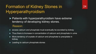 Formation of Kidney Stones in
Hyperparathyroidism
 Patients with hyperparathyroidism have extreme
tendency of developing kidney stones.
Reason:
 excess calcium and phosphate must eventually be excreted by kidney
 Thus there is Increase in concentration of calcium and phosphate in urine
 More tendency of crystals of calcium and phosphate to precipitate in
kidney
 Leading to calcium phosphate stones
24
 
