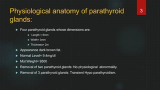 Physiological anatomy of parathyroid
glands:
 Four parathyroid glands whose dimensions are:
 Length = 6mm
 Width= 3mm
 Thickness= 2m
 Appearance dark brown fat.
 Normal Level= 9.4mg/dl
 Mol.Weight= 9500
 Removal of two parathyroid glands: No physiological abnormality.
 Removal of 3 parathyroid glands: Transient Hypo parathyroidism.
3
 