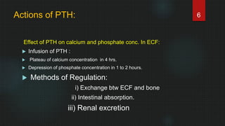 Actions of PTH:
Effect of PTH on calcium and phosphate conc. In ECF:
 Infusion of PTH :
 Plateau of calcium concentration in 4 hrs.
 Depression of phosphate concentration in 1 to 2 hours.
 Methods of Regulation:
i) Exchange btw ECF and bone
ii) Intestinal absorption.
iii) Renal excretion
6
 