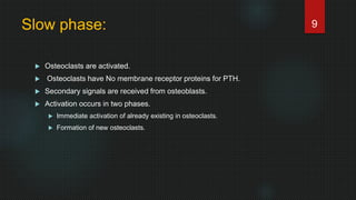 Slow phase:
 Osteoclasts are activated.
 Osteoclasts have No membrane receptor proteins for PTH.
 Secondary signals are received from osteoblasts.
 Activation occurs in two phases.
 Immediate activation of already existing in osteoclasts.
 Formation of new osteoclasts.
9
 