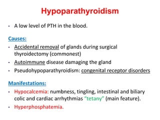 Hypoparathyroidism
• A low level of PTH in the blood.
Causes:
• Accidental removal of glands during surgical
thyroidectomy (commonest)
• Autoimmune disease damaging the gland
• Pseudohypoparathyroidism: congenital receptor disorders
Manifestations:
• Hypocalcemia: numbness, tingling, intestinal and biliary
colic and cardiac arrhythmias “tetany” (main feature).
• Hyperphosphatemia.
 