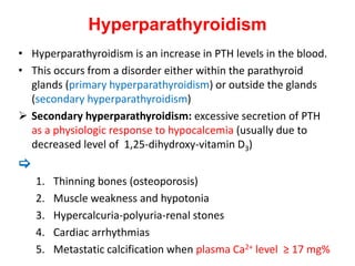 Hyperparathyroidism
• Hyperparathyroidism is an increase in PTH levels in the blood.
• This occurs from a disorder either within the parathyroid
glands (primary hyperparathyroidism) or outside the glands
(secondary hyperparathyroidism)
 Secondary hyperparathyroidism: excessive secretion of PTH
as a physiologic response to hypocalcemia (usually due to
decreased level of 1,25-dihydroxy-vitamin D3)

1. Thinning bones (osteoporosis)
2. Muscle weakness and hypotonia
3. Hypercalcuria-polyuria-renal stones
4. Cardiac arrhythmias
5. Metastatic calcification when plasma Ca2+ level ≥ 17 mg%
 