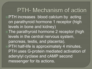 PTH increases blood calcium by acting
on parathyroid hormone 1 receptor (high
levels in bone and kidney)
The parathyroid hormone 2 receptor (high
levels in the central nervous system,
pancreas, testis, and placenta).
PTH half-life is approximately 4 minutes.
PTH uses G-protein mediated activation of
adenylyl cyclase and cAMP second
messenger for its actions.
 