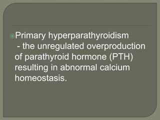 Primary hyperparathyroidism
- the unregulated overproduction
of parathyroid hormone (PTH)
resulting in abnormal calcium
homeostasis.
 
