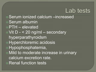 Serum ionized calcium –increased
Serum albumin
PTH – elevated
Vit D - < 20 ng/ml – secondary
hyperparathyroidsm
Hyperchloremic acidosis
Hypophosphatemia,
Mild to moderate increase in urinary
calcium excretion rate.
Renal function tests
 