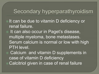 It can be due to vitamin D deficiency or
renal failure.
 It can also occur in Paget’s disease,
multiple myeloma, bone metastases.
Serum calcium is normal or low with high
PTH level.
 Calcium and vitamin D supplements in
case of vitamin D deficiency
Calcitriol given in case of renal failure
 