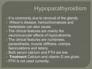  It is commonly due to removal of the glands.
 Wilson’s disease, hemochromatosis and
metastasis can also cause.
 The clinical features are mainly the
neuromuscular effects of hypocalcemia.
 The clinical features are numbness,
paraesthesia, muscle stiffness, cramps,
fasciculations and tetany.
 Both serum calcium and PTH are low.
 Treatment Calcium and vitamin D are given.
 PTH is not used currently.
 