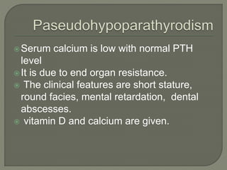 Serum calcium is low with normal PTH
level
It is due to end organ resistance.
 The clinical features are short stature,
round facies, mental retardation, dental
abscesses.
 vitamin D and calcium are given.
 