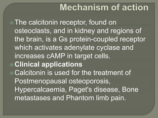 The calcitonin receptor, found on
osteoclasts, and in kidney and regions of
the brain, is a Gs protein-coupled receptor
which activates adenylate cyclase and
increases cAMP in target cells.
Clinical applications
Calcitonin is used for the treatment of
Postmenopausal osteoporosis,
Hypercalcaemia, Paget's disease, Bone
metastases and Phantom limb pain.
 