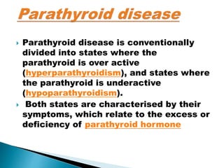  Parathyroid disease is conventionally
divided into states where the
parathyroid is over active
(hyperparathyroidism), and states where
the parathyroid is underactive
(hypoparathyroidism).
 Both states are characterised by their
symptoms, which relate to the excess or
deficiency of parathyroid hormone
 