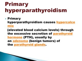  Primary
hyperparathyroidism causes hypercalce
mia
(elevated blood calcium levels) through
the excessive secretion of parathyroid
hormone (PTH), usually by
an adenoma (benign tumors) of
the parathyroid glands.
 