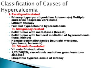 I. Parathyroid-related
 Primary hyperparathyroidism Adenoma(s) Multiple
endocrine neoplasia Carcinoma
 Lithium therapy
 Familial hypocalciuric hypercalcemia
II. Malignancy-related
 Solid tumor with metastases (breast)
 Solid tumor with humoral mediation of hypercalcemia
(lung, kidney)
 Hematologicmalignancies (multiple myeloma,
lymphoma, leukemia)
III. Vitamin D—related
 Vitamin D intoxication
 1,25(OH)2D; sarcoidosis and other granulomatous
diseases
 Idiopathic hypercalcemia of infancy
 