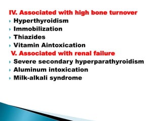 IV. Associated with high bone turnover
 Hyperthyroidism
 Immobilization
 Thiazides
 Vitamin Aintoxication
V. Associated with renal failure
 Severe secondary hyperparathyroidism
 Aluminum intoxication
 Milk-alkali syndrome
 