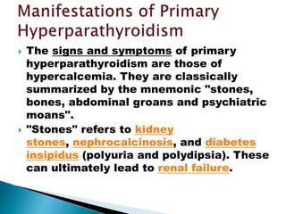  The signs and symptoms of primary
hyperparathyroidism are those of
hypercalcemia. They are classically
summarized by the mnemonic "stones,
bones, abdominal groans and psychiatric
moans".
 "Stones" refers to kidney
stones, nephrocalcinosis, and diabetes
insipidus (polyuria and polydipsia). These
can ultimately lead to renal failure.
 