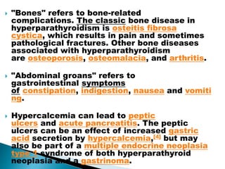  "Bones" refers to bone-related
complications. The classic bone disease in
hyperparathyroidism is osteitis fibrosa
cystica, which results in pain and sometimes
pathological fractures. Other bone diseases
associated with hyperparathyroidism
are osteoporosis, osteomalacia, and arthritis.
 "Abdominal groans" refers to
gastrointestinal symptoms
of constipation, indigestion, nausea and vomiti
ng.
 Hypercalcemia can lead to peptic
ulcers and acute pancreatitis. The peptic
ulcers can be an effect of increased gastric
acid secretion by hypercalcemia,[4] but may
also be part of a multiple endocrine neoplasia
type 1 syndrome of both hyperparathyroid
neoplasia and a gastrinoma.
 