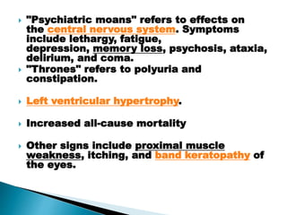  "Psychiatric moans" refers to effects on
the central nervous system. Symptoms
include lethargy, fatigue,
depression, memory loss, psychosis, ataxia,
delirium, and coma.
 "Thrones" refers to polyuria and
constipation.
 Left ventricular hypertrophy.
 Increased all-cause mortality
 Other signs include proximal muscle
weakness, itching, and band keratopathy of
the eyes.
 